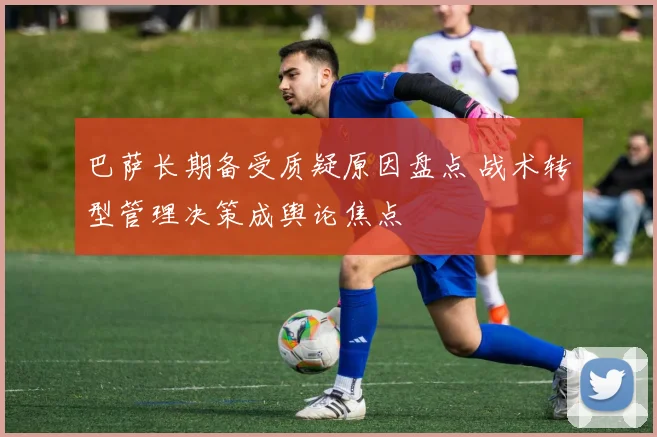 巴萨长期备受质疑原因盘点 战术转型管理决策成舆论焦点