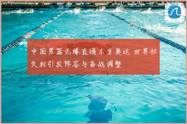 中国男篮无缘直通东京奥运 世界杯失利引发阵容与备战调整