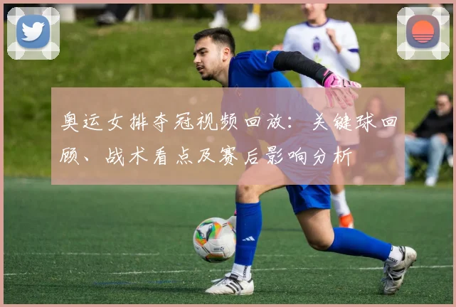 奥运女排夺冠视频回放：关键球回顾、战术看点及赛后影响分析