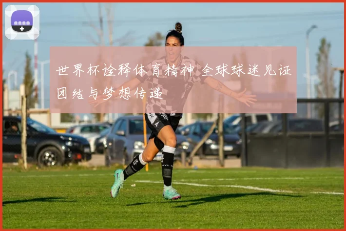 世界杯诠释体育精神 全球球迷见证团结与梦想传递