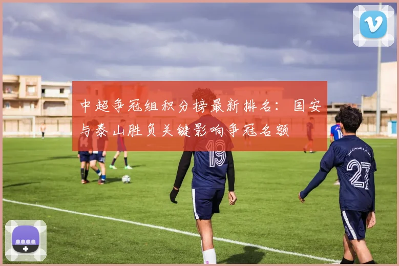 中超争冠组积分榜最新排名：国安与泰山胜负关键影响争冠名额