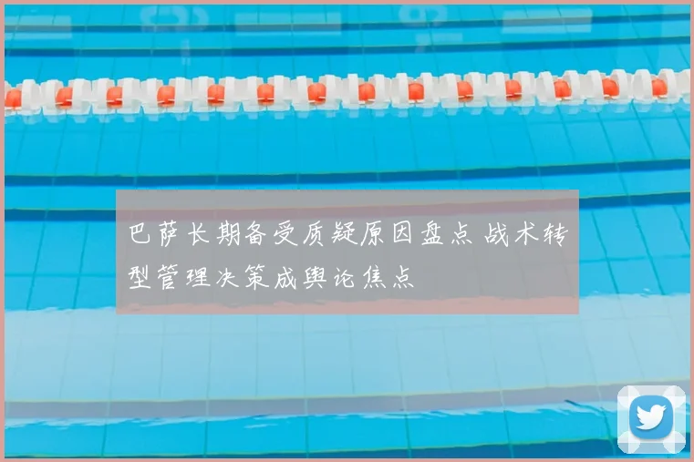 巴萨长期备受质疑原因盘点 战术转型管理决策成舆论焦点