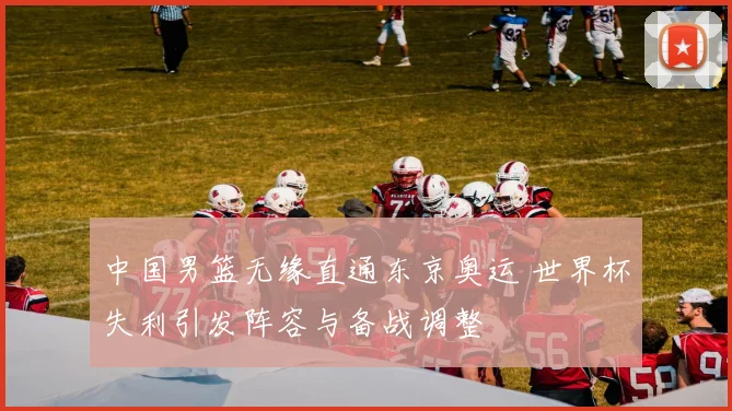 中国男篮无缘直通东京奥运 世界杯失利引发阵容与备战调整