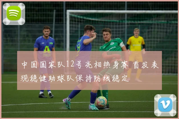 中国国家队12号亮相热身赛 首发表现稳健助球队保持防线稳定