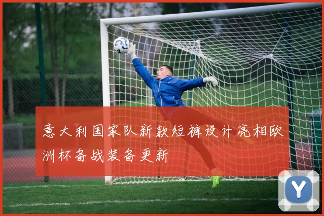 意大利国家队新款短裤设计亮相欧洲杯备战装备更新