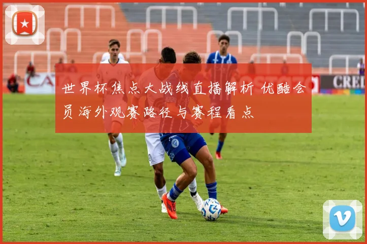 世界杯焦点大战线直播解析 优酷会员海外观赛路径与赛程看点