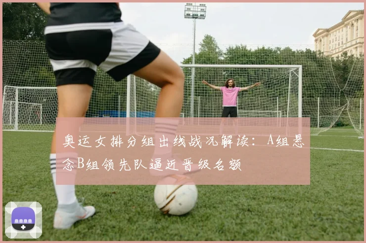 奥运女排分组出线战况解读：A组悬念B组领先队逼近晋级名额