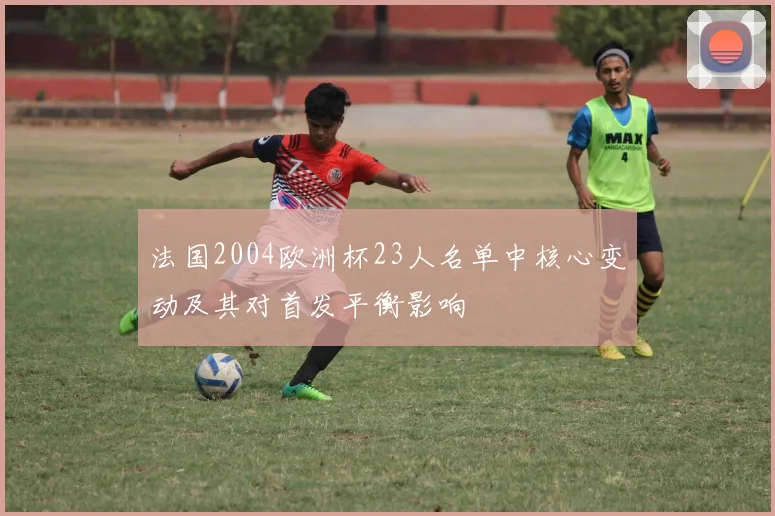 法国2004欧洲杯23人名单中核心变动及其对首发平衡影响