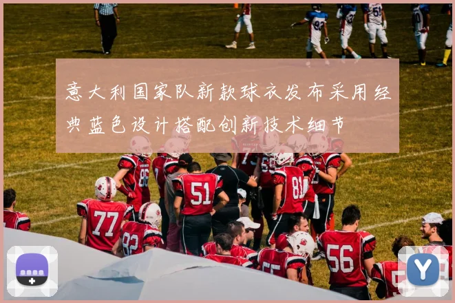 意大利国家队新款球衣发布采用经典蓝色设计搭配创新技术细节