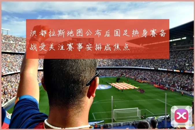洪都拉斯地图公布后国足热身赛备战受关注赛事安排成焦点