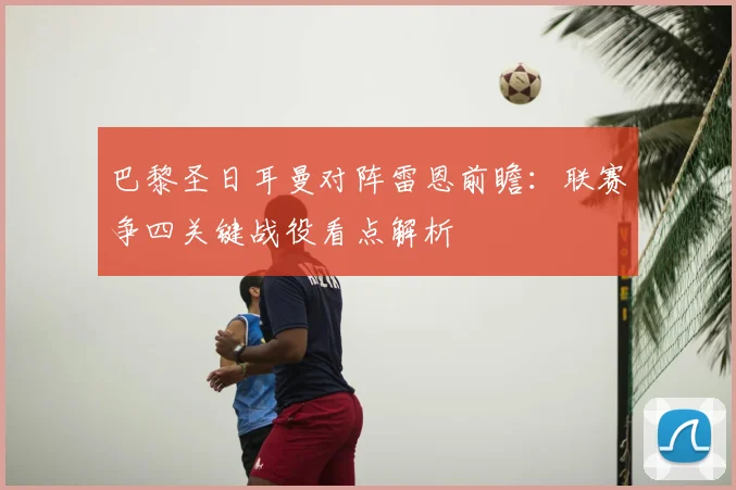 巴黎圣日耳曼对阵雷恩前瞻：联赛争四关键战役看点解析