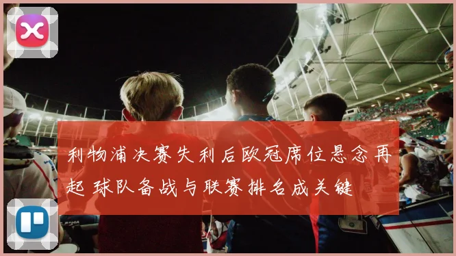 利物浦决赛失利后欧冠席位悬念再起 球队备战与联赛排名成关键