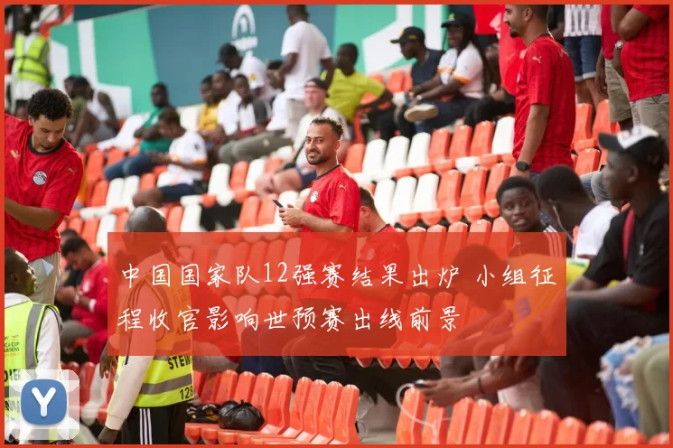 中国国家队12强赛结果出炉 小组征程收官影响世预赛出线前景
