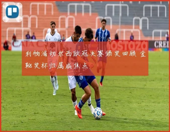 利物浦切尔西欧冠决赛颁奖回顾 金靴奖杯归属成焦点