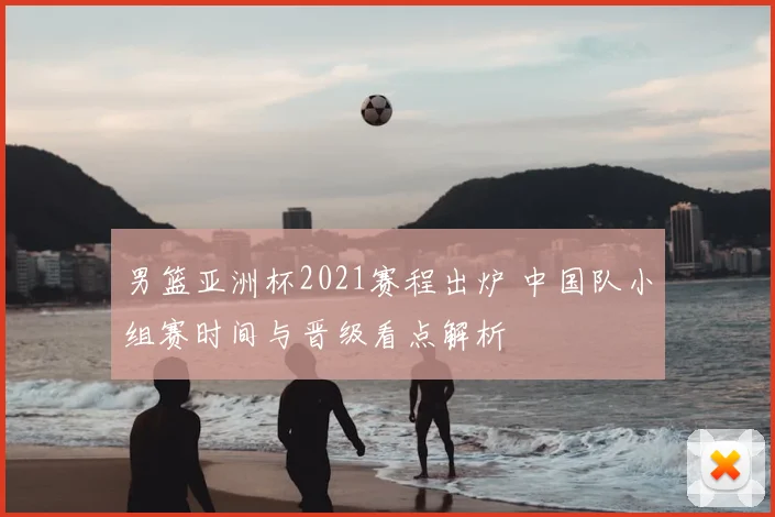 男篮亚洲杯2021赛程出炉 中国队小组赛时间与晋级看点解析